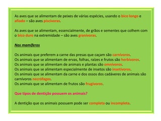 As aves que se alimentam de peixes de várias espécies, usando o bico longo e
afiado – são aves piscívoras.
As aves que se alimentam, essencialmente, de grãos e sementes que colhem com
o bico duro na extremidade – são aves granívoras.
Nos mamíferos
Os animais que preferem a carne das presas que caçam são carnívoros.
Os animais que se alimentam de ervas, folhas, raízes e frutos são herbívoros.
Os animais que se alimentam de animais e plantas são omnívoros.
Os animais que se alimentam especialmente de insetos são insetívoros.
Os animais que se alimentam da carne e dos ossos dos cadáveres de animais são
carnívoros necrófagos.
Os animais que se alimentam de frutos são frugívoros.
Que tipos de dentição possuem os animais?
A dentição que os animais possuem pode ser completa ou incompleta.
 