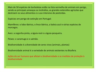 Mais de 50 espécies de borboletas estão na lista vermelha de animais em perigo,
sendo as principais ameaças os incêndios, as grandes extensões agrícolas que
destroem os seus alimentos e o uso intensivo de pesticidas.
Espécies em perigo de extinção em Portugal:
Mamíferos: o lobo-ibérico, o lince ibérico, a baleia azul e várias espécies de
morcegos.
Aves: a cegonha-preta, a águia-real e a águia-pesqueira.
Peixes: o saramugo e o salmão.
Biodiversidade é a diversidade de seres vivos (animais, plantas)
Biodiversidade animal é a variedade de animais existentes na Biosfera.
Ações do ser humano que afetam a biodiversidade e as medidas de proteção à
biodiversidade
 