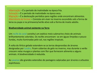 Hibernação – É o período de inatividade na época fria.
Estivação – É o período de inatividade na época seca.
Migração – É a deslocação periódica para regiões onde encontram alimentos.
Alternância de formas – Consiste em viver no inverno escondido sob a forma de
larva ou pupa e na primavera/verão ativo sob a forma de inseto adulto.
Biodiversidade animal existente na Terra
Um recife de coral constitui um exótico meio submarino cheio de animais
brilhantemente coloridos. Os recifes encontram- se em águas límpidas e pouco
fundas, muito iluminadas pelo sol, nas regiões tropicais.
À volta do Ártico gelado estendem-se as terras desprovidas de árvores
designadas por tundra. Ficam cobertas de gelo no inverno, mas durante o verão
crescem nelas musgos e plantas com flor que fornecem alimento a alguns
animais. A biodiversidade é reduzida.
As savanas são grandes extensões de pastagens salpicadas por árvores e arbustos
espinhosos.
 