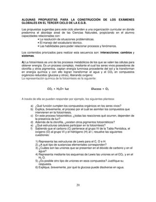 ALGUNAS PROPUESTAS PARA LA CONSTRUCCIÓN                          DE     LOS   EXÁMENES
GLOBALES EN EL TERCER CICLO DE LA E.G.B.

Las propuestas sugeridas para este ciclo atienden a una organización curricular en donde
predomina el abordaje areal de las Ciencias Naturales, propiciando en el alumno
capacidades relacionadas con:
            • La resolución de situaciones problemáticas.
            • El manejo del vocabulario técnico.
            • Las habilidades para poder relacionar procesos y fenómenos.

Los contenidos priorizados para realizar esta secuencia son: interacciones; cambios y
sistemas.

A) La fotosíntesis es uno de los procesos metabólicos de los que se valen las células para
obtener energía. Es un proceso complejo, mediante el cual los seres vivos poseedores de
clorofila y otros pigmentos, captan energía luminosa procedente del sol y la transforman
en energía química y con ello logran transformar el agua y el CO2 en compuestos
orgánicos reducidos (glucosa y otros), liberando oxígeno:
La representación química de la fotosíntesis es la siguiente:

                     ¤XW)US R QI H ¢F
                    Y V T     P    G                   r qQh¤3AXcb`
                                                         p i gf e d a


A través de ella se pueden responder por ejemplo, los siguientes planteos:

       a) ¿Qué función cumplen los compuestos orgánicos en los seres vivos?
       b) Explica, brevemente, el proceso por el cuál se asimilan los compuestos que
          intervienen en la fotosíntesis.
       c) En este proceso fotosintético; ¿todas las reacciones qué ocurren, dependen de
          la presencia de luz?
       d) Además de la clorofila, ¿existen otros pigmentos fotosintéticos?
       e) ¿Qué estructuras celulares participan en la fotosíntesis?
       f) Sabiendo que el carbono (C) pertenece al grupo IV de la Tabla Periódica, el
          oxígeno (O) al grupo VI y el hidrógeno (H) al I, resuelve las siguientes
          cuestiones:

          1) Representa las estructuras de Lewis para el C, O e H.
          2) ¿A qué tipo de sustancias elementales corresponden?
          3) ¿Cuáles son las uniones que se presentan en el dióxido de carbono y en el
             agua?
          4) Representa mediante los esquemas de Lewis las uniones en el CO2 y en el
             H2 O.
          5) ¿Es posible otro tipo de uniones en esos compuestos? Justifique su
             respuesta.
          6) Explique, brevemente, por qué la glucosa puede disolverse en agua.




                                           20
 
