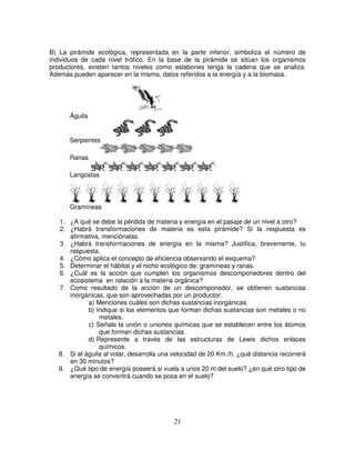 B) La pirámide ecológica, representada en la parte inferior, simboliza el número de
individuos de cada nivel trófico. En la base de la pirámide se sitúan los organismos
productores, existen tantos niveles como eslabones tenga la cadena que se analiza.
Además pueden aparecer en la misma, datos referidos a la energía y a la biomasa.




      Águila


      Serpientes

      Ranas

      Langostas




      Gramíneas

   1. ¿A qué se debe la pérdida de materia y energía en el pasaje de un nivel a otro?
   2. ¿Habrá transformaciones de materia es esta pirámide? Si la respuesta es
      afirmativa, menciónalas.
   3. ¿Habrá transformaciones de energía en la misma? Justifica, brevemente, tu
      respuesta.
   4. ¿Cómo aplica el concepto de eficiencia observando el esquema?
   5. Determinar el hábitat y el nicho ecológico de: gramíneas y ranas.
   6. ¿Cuál es la acción que cumplen los organismos descomponedores dentro del
      ecosistema en relación a la materia orgánica?
   7. Como resultado de la acción de un descomponedor, se obtienen sustancias
      inorgánicas, que son aprovechadas por un productor:
             a) Menciones cuáles son dichas sustancias inorgánicas.
             b) Indique si los elementos que forman dichas sustancias son metales o no
                 metales.
             c) Señale la unión o uniones químicas que se establecen entre los átomos
                 que forman dichas sustancias.
             d) Represente a través de las estructuras de Lewis dichos enlaces
                 químicos.
   8. Si el águila al volar, desarrolla una velocidad de 20 Km./h; ¿qué distancia recorrerá
      en 30 minutos?
   9. ¿Qué tipo de energía poseerá si vuela a unos 20 m del suelo? ¿en qué otro tipo de
      energía se convertirá cuando se posa en el suelo?




                                            21
 