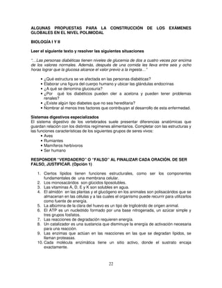 ALGUNAS PROPUESTAS PARA LA CONSTRUCCIÓN                          DE    LOS    EXÁMENES
GLOBALES EN EL NIVEL POLIMODAL

BIOLOGÍA I Y II

Leer el siguiente texto y resolver las siguientes situaciones

“…Las personas diabéticas tienen niveles de glucemia de dos a cuatro veces por encima
de los valores normales. Además, después de una comida les lleva entre seis y ocho
horas lograr que la glucosa alcance el valor previo a la ingesta…”

     • ¿Qué estructura se ve afectada en las personas diabéticas?
     • Elaborar una figura del cuerpo humano y ubicar las glándulas endocrinas
     • ¿A qué se denomina glucosuria?
     • ¿Por qué los diabéticos pueden oler a acetona y pueden tener problemas
       renales?
     • ¿Existe algún tipo diabetes que no sea hereditaria?
     • Nombrar al menos tres factores que contribuyan al desarrollo de esta enfermedad.

Sistemas digestivos especializados
El sistema digestivo de los vertebrados suele presentar diferencias anatómicas que
guardan relación con los distintos regímenes alimentarios. Completar con las estructuras y
las funciones características de los siguientes grupos de seres vivos:
      • Aves
      • Rumiantes
      • Mamíferos herbívoros
      • Ser humano

RESPONDER “VERDADERO” O “FALSO” AL FINALIZAR CADA ORACIÓN. DE SER
FALSO, JUSTIFICAR. (Opción 1)

   1. Ciertos lípidos tienen funciones estructurales, como ser los componentes
       fundamentales de una membrana celular.
   2. Los monosacáridos son glúcidos liposolubles.
   3. Las vitaminas A, D, E y K son solubles en agua.
   4. El almidón en las plantas y el glucógeno en los animales son polisacáridos que se
       almacenan en las células y a las cuales el organismo puede recurrir para utilizarlos
       como fuente de energía.
   5. La albúmina de la clara del huevo es un tipo de triglicérido de origen animal.
   6. El ATP es un nucleótido formado por una base nitrogenada, un azúcar simple y
       tres grupos fosfatos.
   7. Las reacciones de degradación requieren energía.
   8. Un catalizador es una sustancia que disminuye la energía de activación necesaria
       para una reacción.
   9. Las enzimas que actúan en las reacciones en las que se degradan lípidos, se
       llaman proteasas.
   10. Cada molécula enzimática tiene un sitio activo, donde el sustrato encaja
       exactamente.



                                           22
 