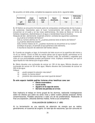 De acuerdo a lo leído antes, completa los espacios vacíos de la siguiente tabla:

                                                                                                         Hidróxido
      Sustancia             Jugo              Leche de               Agua                Sangre          de sodio
                          gástrico              vaca               destilada
         pH               0,9 – 1,5              6,6                   7                    7,4             13
       Carácter

4.- El fósforo se encuentra formando parte de compuestos constituyentes de los huesos y
de sustancias importantes para el buen funcionamiento del cerebro. Además se
encuentran en el suelo y en las rocas sedimentarias. De éstas se libera en forma de
fosfatos inorgánicos, disolviéndose en el agua o reciclándose hacia la biosfera.
Después de leer, atentamente, el párrafo anterior; contesta las siguientes cuestiones:
      a) ¿Cuál es el símbolo del fósforo?
      b) Si su número atómico es 15; ¿cuántos protones tiene el átomo de fósforo?
      c) ¿Cuántos electrones tendrá?
      d) Su número másico es 31; ¿cuántos neutrones se encuentran en su núcleo?
      e) Indique el grupo y el período al que pertenece este elemento.
      f) Escriba la reacción de obtención del fosfato cálcico.

5.- Cuando se congela un lago, la formación de hielo ocurre en la superficie del mismo y
no en su interior. Como el hielo es menos denso que el agua líquida, permanece en la
superficie sin descender al fondo del lago. Gracias a ello, los animales y vegetales que
viven en sus profundidades pueden permanecer vivos. Explique, brevemente, por qué el
agua líquida es más densa que el agua sólida.

6.- Marta disuelve una cucharada de azúcar en 100 ml de agua. Mónica disuelve una
cucharada de azúcar en 50 ml de agua. Alberto disuelve dos cucharadas de azúcar en
200 ml de agua.
Indique:
      a)   ¿quién preparó la solución más dulce?
      b)   ¿quién, la menos dulce?
      c)   ¿existirán dos soluciones que sean igual de dulces?
 ™A1E3„ A„A¤—•”€h¨5€h¤€hwDhuA31¢‰(†A‚5€wus
˜ t † x † ‡ † x ƒ … y – ‡ v y x ƒ ’ y † v x ’ ƒ y ƒ ’ y t ƒ“ ’ ‘ †  t … ˆ ‡ ƒ y … „ ƒ  x v v y x v t

                                   •    Efecto invernadero.
                                   •    Lluvia ácida.
                                   •    Agujero en la capa de ozono.
                                   •    Derrame de petróleo en el mar.

Esto implicaría el trabajo en forma grupal de los alumnos, realizando investigaciones
sobre los efectos que sobre los seres vivos y sobre nuestro planeta producen dichas
contaminaciones. Posibles soluciones a cada una de las problemáticas. Realizando al
final una exposición, utilizando distintos medios, frente a sus compañeros.

                                  EVALUACIÓN DE QUÍMICA II: 2° AÑO

A) La fermentación es una reacción de obtención de energía que se realiza,
generalmente, en ausencia de oxígeno. En este tipo de reacciones, que son comunes en

                                                            26
 