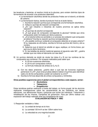 las levaduras y bacterias, el reactivo inicial es la glucosa, pero existen distintos tipos de
fermentación de acuerdo a los productos obtenidos:
        • La fermentación alcohólica donde los productos finales son el etanol y el dióxido
         de carbono.
        • La fermentación láctica, donde el producto final es el ácido láctico.
            1. Escriba la reacción química que corresponde a la fermentación alcohólica.
            2. Indique a qué tipo de reacción corresponde.
            3. ¿En qué industria o industrias de nuestra provincia se aplica dicha
              reacción?
            4. ¿A qué tipo de alcohol corresponde
            5. ¿A qué grupo de compuesto corresponde la glucosa? Señale que otros
              compuestos están formados por dicha sustancia.
            6. ¿Si el alcohol etílico es sometido a un proceso de oxidación qué compuesto
              se obtiene? Escriba la reacción química correspondiente.
            7. ¿Es posible continuar oxidando al compuesto obtenido en el paso anterior?
              Si su respuesta es afirmativa, escriba la fórmula química del mismo y dé su
              nombre.
            8. Sabemos que el etanol es soluble en agua, explique, en forma breve, por
              qué ocurre dicho fenómeno.
            9. En las botellas de alcohol medicinal aparece el siguiente valor 96º, ¿podría
              señalar que nos indica el fabricante con ese dato?

B) Un químico distraído se olvidó de rotular los tubos A y B con los nombres de los
   compuestos que contienen. Por ensayos realizados pudo saber que:
         • A y B son sustancias diferentes.
         • A y B no son compuestos cíclicos.
         • La fórmula molecular de ambos es C3 H8 O.

     a) Con los datos anteriores, ¿podría decir a qué tipo de funciones orgánicas
        pertenecen A y B? ¿Qué otras pruebas deberá realizar el químico para identificar
        cada uno de los compuestos y poder así subsanar su error?
     b) Escriba la fórmula desarrolla de ambos compuestos y nómbrelos.

Otras posibles sugerencias para el global correspondientes a este espacio, serían:
                          • Alcoholismo
                          • Tabaquismo
                          • Drogadicción
Estas temáticas podrían realizarse a través del trabajo, en forma grupal, de los alumnos
realizando investigaciones sobre las características de los individuos con dichas
adicciones. Las alteraciones físicas y psíquicas que sufren los individuos. Tratamiento y
rehabilitación de los mismos. Campañas de prevención. Para por último realizar una
exposición del trabajo realizado ante sus compañeros de curso.
                             EVALUACIÓN DE FÍSICA 1º AÑO

1) Responder verdadero o falso:
           a) La unidad de tiempo es la hora
           b) La cantidad 120 km/h se lee 120km sobre hora
           c) La velocidad es una magnitud escalar

                                             27
 