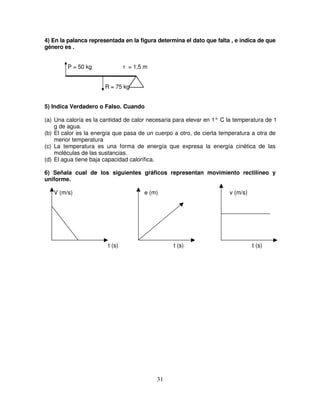 4) En la palanca representada en la figura determina el dato que falta , e indica de que
género es .


        P = 50 kg               r = 1,5 m


                       R = 75 kg


5) Indica Verdadero o Falso. Cuando

(a) Una caloría es la cantidad de calor necesaria para elevar en 1° C la temperatura de 1
    g de agua.
(b) El calor es la energía que pasa de un cuerpo a otro, de cierta temperatura a otra de
    menor temperatura
(c) La temperatura es una forma de energía que expresa la energía cinética de las
    moléculas de las sustancias.
(d) El agua tiene baja capacidad calorífica.

6) Señala cual de los siguientes gráficos representan movimiento rectilíneo y
uniforme.

   V (m/s)                             e (m)                          v (m/s)




                        t (s)                    t (s)                          t (s)




                                            31
 