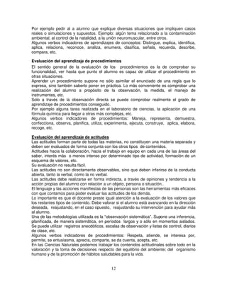 Por ejemplo pedir al a alumno que explique diversas situaciones que impliquen casos
reales o simulaciones y supuestos. Ejemplo: algún tema relacionado a la contaminación
ambiental, al control de la natalidad, a la unión neuromuscular, entre otros.
Algunos verbos indicadores de aprendizajes de conceptos: Distingue, explica, identifica,
aplica, relaciona, reconoce, analiza, enumera, clasifica, señala, recuerda, describe,
compara, etc.

Evaluación del aprendizaje de procedimientos
El sentido general de la evaluación de los procedimientos es la de comprobar su
funcionalidad, ver hasta que punto el alumno es capaz de utilizar el procedimiento en
otras situaciones.
Aprender un procedimiento supone no sólo asimilar el enunciado de una regla que lo
expresa, sino también saberlo poner en práctica. Lo más conveniente es comprobar una
realización del alumno a propósito de la observación, la medida, el manejo de
instrumentes, etc.
Solo a través de la observación directa se puede comprobar realmente el grado de
aprendizaje de procedimientos conseguido.
Por ejemplo alguna tarea realizada en el laboratorio de ciencias, la aplicación de una
fórmula química para llegar a otras más complejas, etc.
Algunos verbos indicadores de procedimientos: Maneja, representa, demuestra,
confecciona, observa, planifica, utiliza, experimenta, ejecuta, construye, aplica, elabora,
recoge, etc.

Evaluación del aprendizaje de actitudes
Las actitudes forman parte de todas las materias, no constituyen una materia separada y
deben ser evaluados de forma conjunta con los otros tipos de contenidos.
Actitudes hacia la colaboración, hacia el trabajo en equipo en cada una de las áreas del
saber, interés más o menos intenso por determinado tipo de actividad, formación de un
esquema de valores, etc.
Su evaluación no resulta fácil.
Las actitudes no son directamente observables, sino que deben inferirse de la conducta
abierta, tanto la verbal, como la no verbal.
Las actitudes debe realizarse en forma indirecta, a través de opiniones y tendencia a la
acción propias del alumno con relación a un objeto, persona o situación..
El lenguaje y las acciones manifiestas de las personas son las herramientas más eficaces
con que contamos para poder evaluar las actitudes de los demás.
Lo importante es que el docente preste igual atención a la evaluación de los valores que
los restantes tipos de contenido. Debe valorar si el alumno está avanzando en la dirección
deseada, reajustando, en el caso opuesto, reajustando su intervención para ayudar más
al alumno.
Una de las metodologías utilizada es la “observación sistemática”. Supone una inferencia,
planificada, de manera sistemática, en períodos largos y o sólo en momentos aislados.
Se puede utilizar registros anecdóticos, escalas de observación y listas de control, diarios
de clase, etc.
Algunos verbos indicadores de procedimientos: Respeta, atiende, se interesa por,
permite, se entusiasma, aprecia, comparte, se da cuenta, acepta, etc.
En las Ciencias Naturales podemos trabajar los contenidos actitudinales sobre todo en la
valoración y la toma de decisiones respecto del equilibrio del ambiente; del organismo
humano y de la promoción de hábitos saludables para la vida.


                                            12
 