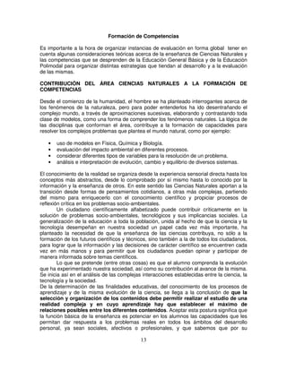 Formación de Competencias

Es importante a la hora de organizar instancias de evaluación en forma global tener en
cuenta algunas consideraciones teóricas acerca de la enseñanza de Ciencias Naturales y
las competencias que se desprenden de la Educación General Básica y de la Educación
Polimodal para organizar distintas estrategias que tiendan al desarrollo y a la evaluación
de las mismas.

CONTRIBUCIÓN DEL ÁREA CIENCIAS NATURALES A LA FORMACIÓN DE
COMPETENCIAS

Desde el comienzo de la humanidad, el hombre se ha planteado interrogantes acerca de
los fenómenos de la naturaleza, pero para poder entenderlos ha ido desentrañando el
complejo mundo, a través de aproximaciones sucesivas, elaborando y contrastando toda
clase de modelos, como una forma de comprender los fenómenos naturales. La lógica de
las disciplinas que conforman el área, contribuye a la formación de capacidades para
resolver los complejos problemas que plantea el mundo natural, como por ejemplo:

   •   uso de modelos en Física, Química y Biología.
   •   evaluación del impacto ambiental en diferentes procesos.
   •   considerar diferentes tipos de variables para la resolución de un problema.
   •   análisis e interpretación de evolución, cambio y equilibrio de diversos sistemas.

El conocimiento de la realidad se organiza desde la experiencia sensorial directa hasta los
conceptos más abstractos, desde lo comprobado por sí mismo hasta lo conocido por la
información y la enseñanza de otros. En este sentido las Ciencias Naturales aportan a la
transición desde formas de pensamientos cotidianos, a otras más complejas, partiendo
del mismo para enriquecerlo con el conocimiento científico y propiciar procesos de
reflexión crítica en los problemas socio-ambientales.
        Un ciudadano científicamente alfabetizado puede contribuir críticamente en la
solución de problemas socio-ambientales, tecnológicos y sus implicancias sociales. La
generalización de la educación a toda la población, unida al hecho de que la ciencia y la
tecnología desempeñan en nuestra sociedad un papel cada vez más importante, ha
planteado la necesidad de que la enseñanza de las ciencias contribuya, no sólo a la
formación de los futuros científicos y técnicos, sino también a la de todos los ciudadanos,
para lograr que la información y las decisiones de carácter científico se encuentren cada
vez en más manos y para permitir que los ciudadanos puedan opinar y participar de
manera informada sobre temas científicos.
        Lo que se pretende (entre otras cosas) es que el alumno comprenda la evolución
que ha experimentado nuestra sociedad, así como su contribución al avance de la misma.
Se inicia así en el análisis de las complejas interacciones establecidas entre la ciencia, la
tecnología y la sociedad.
De la determinación de las finalidades educativas, del conocimiento de los procesos de
aprendizaje y de la misma evolución de la ciencia, se llega a la conclusión de que la
selección y organización de los contenidos debe permitir realizar el estudio de una
realidad compleja y en cuyo aprendizaje hay que establecer el máximo de
relaciones posibles entre los diferentes contenidos. Aceptar esta postura significa que
la función básica de la enseñanza es potenciar en los alumnos las capacidades que les
permitan dar respuesta a los problemas reales en todos los ámbitos del desarrollo
personal, ya sean sociales, afectivos o profesionales, y que sabemos que por su

                                             13
 
