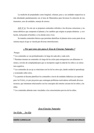 La medición de propiedades como longitud, volumen, peso y sus unidades respectivas se
irán abordando paulatinamente con el área de Matemática para favorecer la selección de ins-
trumentos, usos de unidades, manejo de errores.


         EJE Nº 4) En este eje se proponen contenidos referidos a las diversas estructuras y sis-
temas abióticos que componen el planeta y los cambios que origina su propia dinámica y evo-
lución, incluyendo al hombre y a los demás seres vivos.
         Se tratarán contenidos básicos que permitan identificar al planeta tierra como parte de un
sistema mayor al que se vincula por diversas interrelaciones.


                ¿ Por qué estos ejes para el Área de Ciencias Naturales ?
Porque:
* Los contenidos se van profundizando a lo largo de cada año y cada ciclo.
* Permiten retomar un contenido a lo largo de los ciclos para enriquecerse con diferentes vi-
siones y niveles de complejidad para que se incorporen según la edad de los niños a su estruc-
tura cognitiva.
* Los contenidos de un eje se relacionan con los de los otros ejes, dando unidad al aprendizaje
y avanzando sobre otros.
* Le permite al docente planificar los contenidos a través de unidades didácticas (en especial
para 1er Ciclo), y/o por proyectos que contengan problemas motivadores utilizando diversos
recursos, que intentaran relacionarlos con los conceptos del entorno cercano de los niños y las
niñas.
* Los contenidos deberán estar vinculados a los conocimientos previos de los niños.




                                    Área Ciencias Naturales
1er Ciclo         1er Eje


DISEÑO CURRICULAR                                                         CIENCIAS NATURALES
 