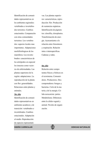 Identificación de comuni-    vas. Las plantas superio-
dades representativas en     res: características, repro-
los ambientes regionales:    ducción: flor. Producción
vertebrados e invertebra-    de sustancias orgánicas.
dos terrestres. Cambios      Identificación de pigmen-
estacionales. Comparación    tos: clorofila, cloroplastos.
con otras comunidades        Transformación de ener-
terrestres. Los vertebra-    gía. Acercamiento a la
dos: especies locales mas    relación entre fotosíntesis
importantes. Adaptaciones    y respiración. Relación
morfofisiólogicas de los     intra e interespecificas.
mamíferos. Los inverte-      Cadenas y redes.
brados: características de
los artrópodos en especial
los insectos como vecto-     6to Año
res de enfermedades. Las     Relación entre compo-
plantas superiores de la     nentes físicos y bióticos en
región: adaptaciones. La     el ecosistema. Consumi-
reproducción de la planta    dores. Productores. Des-
con flor: generalidades.     componedores: hongos y
Relaciones entre plantas y   bacterias. Ciclo de la ma-
animales.                    teria y de la energía. Cé-
5to Año                      lula eurocariota: partes.
Identificación de comuni-    Metabolismo. Diferencia
dades representativas en     entre la célula vegetal y
ambientes acuáticos y de     animal. Niveles de organi-
transición: vertebrados e    zación.
invertebrados. Cambios
estacionales. Adaptación
al medio. Reproducción
de especies representati-

DISEÑO CURRICULAR                                            CIENCIAS NATURALES
 