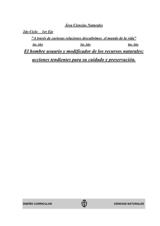 Área Ciencias Naturales
2do Ciclo   1er Eje
     "A través de curiosas relaciones descubrimos el mundo de la vida"
     4to Año                       5to Año                      6to Año

El hombre usuario y modificador de los recursos naturales:
     acciones tendientes para su cuidado y preservación.




DISEÑO CURRICULAR                                       CIENCIAS NATURALES
 
