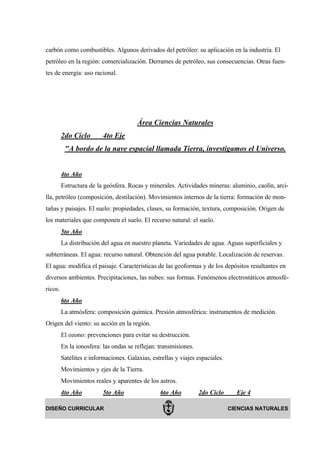 carbón como combustibles. Algunos derivados del petróleo: su aplicación en la industria. El
petróleo en la región: comercialización. Derrames de petróleo, sus consecuencias. Otras fuen-
tes de energía: uso racional.




                                        Área Ciencias Naturales
         2do Ciclo        4to Eje
          "A bordo de la nave espacial llamada Tierra, investigamos el Universo.


         4to Año
         Estructura de la geósfera. Rocas y minerales. Actividades mineras: aluminio, caolín, arci-
lla, petróleo (composición, destilación). Movimientos internos de la tierra: formación de mon-
tañas y paisajes. El suelo: propiedades, clases, su formación, textura, composición. Origen de
los materiales que componen el suelo. El recurso natural: el suelo.
         5to Año
         La distribución del agua en nuestro planeta. Variedades de agua. Aguas superficiales y
subterráneas. El agua: recurso natural. Obtención del agua potable. Localización de reservas.
El agua: modifica el paisaje. Características de las geoformas y de los depósitos resultantes en
diversos ambientes. Precipitaciones, las nubes: sus formas. Fenómenos electrostáticos atmosfé-
ricos.
         6to Año
         La atmósfera: composición química. Presión atmosférica: instrumentos de medición.
Origen del viento: su acción en la región.
         El ozono: prevenciones para evitar su destrucción.
         En la ionosfera: las ondas se reflejan: transmisiones.
         Satélites e informaciones. Galaxias, estrellas y viajes espaciales.
         Movimientos y ejes de la Tierra.
         Movimientos reales y aparentes de los astros.
         4to Año          5to Año                 6to Año         2do Ciclo      Eje 4

DISEÑO CURRICULAR                                                              CIENCIAS NATURALES
 