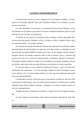 ENFOQUE EPISTEMOLÓGICO


       El mundo actual vivencia un avance vertiginoso de la investigación científica y un incre-
mento de la tecnología aplicada. Todos estos fenómenos influyen en la sociedad y en conse-
cuencia en la escuela.
       Los niños demandan el conocimiento y la actualización de las Ciencias Naturales, ya que
son partícipes de un mundo en que ocurren una enorme cantidad de fenómenos, para los cuales
están deseosos de encontrar una explicación.
       En función de esta situación la enseñanza escolar contribuye a formar capacidades bási-
cas necesarias para generar ciudadanos activos y solidarios, críticos y exigentes frente a quie-
nes toman decisiones y a sus propias creencias.
       En el área de las Ciencias Naturales las fronteras entre cada uno de los diferentes campos
del conocimiento de cada disciplina son aparentes, pues para avanzar y profundizar en cual-
quiera de ellas son imprescindibles los aportes de las otras. Así por ejemplo, muchos conceptos
biológicos básicos sólo pueden construirse sobre la base de procesos físicos y químicos que
ocurren en los seres vivos o bien en el ambiente donde se desarrollan. Además la Astronomía y
la Geología comparten objetos de estudio con las disciplinas mencionadas ocupándose del área
en cuestión, conservando cada una rasgos diferentes con problemas de estudio específicos.
       Es necesario desde este área revalorizar la dimensión histórico - social en función de la
construcción del conocimiento en el cual convergen múltiples factores (tecnológicos, econó-
micos, políticos, etc.) y al mismo tiempo atender a la visión que la sociedad tiene del mundo
en un momento determinado.
       Considerando lo anterior, observamos que el conocimiento científico no sólo está sujeto
a permanentes modificaciones, sino que también permite plantear la construcción de modelos
alternativos para analizar distintas cuestiones , facilitando a los alumnos alcanzar mayores ni-
veles de conceptualización,
       Al hablar de Ciencias Naturales nos referimos a “Ciencia” en sus tres acepciones integra-
das:
       a) Como cuerpo de conocimientos, como sistema conceptual organizado de modo lógi-
co.


DISEÑO CURRICULAR                                                       CIENCIAS NATURALES
 