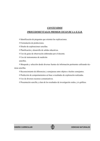 CONTENIDOS
                   PROCEDIMENTALES PRIMER CICLO DE LA E.G.B.


      # Identificación de preguntas que orienten las explicaciones.
      # Formulación de predicciones.
      # Diseño de exploraciones sencillas.
      # Planificación y desarrollo de salidas educativas.
      # Uso de guías de observación elaboradas por el docente.
      # Uso de instrumentos de medición
      sencillos.
      # Búsqueda y selección desde diversas fuentes de información pertinentes utilizando téc-
nicas sencillas.
      # Reconocimiento de diferencias y semejanzas entre objetos o hechos semejantes.
      # Predicción de comportamientos en base a resultados de exploración realizadas.
      # Uso de diversos recursos comunicativos.
      # Presentación sencilla y clara de los resultados de investigación orales, y/o gráficas.




DISEÑO CURRICULAR                                                         CIENCIAS NATURALES
 