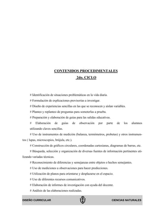 CONTENIDOS PROCEDIMENTALES
                                                  2do. CICLO



      # Identificación de situaciones problemáticas en la vida diaria.
      # Formulación de explicaciones provisorias a investigar.
      # Diseño de experiencias sencillas en las que se reconocen y aíslan variables.
      # Planteo y replanteo de preguntas para someterlas a prueba.
      # Preparación y elaboración de guías para las salidas educativas.
      #    Elaboración       de   guías      de    observación   por   parte   de   los   alumnos
      utilizando claves sencillas.
      # Uso de instrumentos de medición (balanza, termómetros, probetas) y otros instrumen-
tos ( lupas, microscopios, brújula, etc.).
      # Construcción de gráficos circulares, coordenadas cartesianas, diagramas de barras, etc.
      # Búsqueda, selección y organización de diversas fuentes de información pertinentes uti-
lizando variadas técnicas.
      # Reconocimiento de diferencias y semejanzas entre objetos o hechos semejantes.
      # Uso de mediciones u observaciones para hacer predicciones.
      # Utilización de planos para orientarse y desplazarse en el espacio.
      # Uso de diferentes recursos comunicativos.
      # Elaboración de informes de investigación con ayuda del docente.
      # Análisis de las elaboraciones realizadas.

DISEÑO CURRICULAR                                                          CIENCIAS NATURALES
 