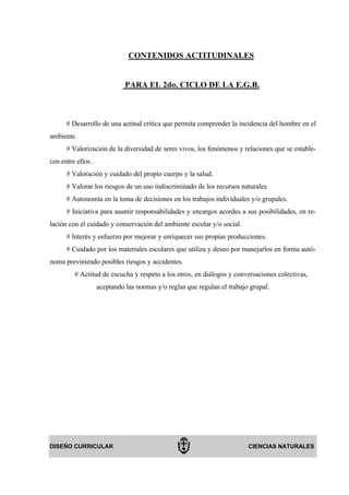 CONTENIDOS ACTITUDINALES


                              PARA EL 2do. CICLO DE LA E.G.B.



      # Desarrollo de una actitud crítica que permita comprender la incidencia del hombre en el
ambiente.
      # Valorización de la diversidad de seres vivos, los fenómenos y relaciones que se estable-
cen entre ellos .
      # Valoración y cuidado del propio cuerpo y la salud.
      # Valorar los riesgos de un uso indiscriminado de los recursos naturales.
      # Autonomía en la toma de decisiones en los trabajos individuales y/o grupales.
      # Iniciativa para asumir responsabilidades y encargos acordes a sus posibilidades, en re-
lación con el cuidado y conservación del ambiente escolar y/o social.
      # Interés y esfuerzo por mejorar y enriquecer sus propias producciones.
      # Cuidado por los materiales escolares que utiliza y deseo por manejarlos en forma autó-
noma previniendo posibles riesgos y accidentes.
         # Actitud de escucha y respeto a los otros, en diálogos y conversaciones colectivas,
                    aceptando las normas y/o reglas que regulan el trabajo grupal.




DISEÑO CURRICULAR                                                         CIENCIAS NATURALES
 