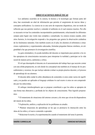 ORIENTACIONES DIDÁCTICAS
       Los adelantos ocurridos en la ciencia, la técnica y la tecnología que forman parte del
área, han ocasionado un alud de información que permite el surgimiento de nuevas ideas y
conceptos unificadores. La ciencia no es una serie de respuestas dogmáticas, sino un modo de
reflexión que nos permite resolver y entender el ambiente en el cual estamos insertos. Por ello
es necesario revisar los contenidos incorporándolos paulatinamente, relacionando los diferentes
campos para lograr una visión mas completa y actualizada. La ciencia avanza cuando, entre
otros factores, la investigación responde a las preguntas que genera la observación cuidadosa
de los fenómenos naturales. Esto también ocurre en el aula, los alumnos al enfrentarse a situa-
ciones exploratorias y experimentales adecuadas, formulan preguntas básicas similares, en ori-
ginalidad a las que promueve la investigación científica.
       La guía orientadora y la ayuda metódica del docente es importante pues permite a los ni-
ños apropiarse de conocimientos necesarios para interpretar la realidad y participar en la vida
social de manera activa, autónoma y critica.
       El rol que desempeña el docente en el asesoramiento del trabajo hace que necesite contar
con una sólida preparación, no solo desde los conceptual sino también en el manejo de los pro-
cedimientos y recursos, los que incluye además evaluar su propia practica docente y el proceso
de aprendizaje de sus alumnos.
       El docente debe cuidar la sobre abundancia de contenidos si estos están vacíos de signifi-
cado y no pueden ser aplicados al lenguaje cotidiano lo cual ocurre si estos no son comprendi-
dos por los niños/niñas.
       El enfoque interdisciplinario que se propone contribuirá a que los niños se apropien de
una forma mas abarcativa y profunda de los objetos de conocimiento. Para lograrlo propone-
mos:
       * El tratamiento de situaciones del entorno cercano y de otras que sirvan de disparadoras
del interés de los niños.
       * Exploración, análisis y explicación de los problemas en estudio.
       * Plantear situaciones de aprendizaje en las que se promueva la interacción entre las
ideas de los niños y el nuevo contenido a aprender.
       * Relacionar la teoría y la experimentación cuando el tratamiento del tema lo permita.


DISEÑO CURRICULAR                                                       CIENCIAS NATURALES
 