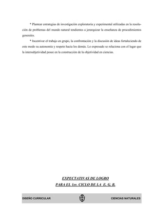 * Plantear estrategias de investigación exploratoria y experimental utilizadas en la resolu-
ción de problemas del mundo natural tendientes a jerarquizar la enseñanza de procedimientos
generales.
      * Incentivar el trabajo en grupo, la confrontación y la discusión de ideas fortaleciendo de
este modo su autonomía y respeto hacia los demás. Lo expresado se relaciona con el lugar que
la intersubjetividad posee en la construcción de la objetividad en ciencias.




                                 EXPECTATIVAS DE LOGRO
                           PARA EL 1er. CICLO DE LA E. G. B.


DISEÑO CURRICULAR                                                        CIENCIAS NATURALES
 
