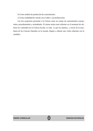 b) Como modelo de producción de conocimientos.
      c) Como modalidad de vínculo con el saber y sus producciones.
      Las tres acepciones presentan a la Ciencia como un cuerpo de conocimientos concep-
tuales, procedimentales y actitudinales. El mismo actúa como referente en el momento de ela-
borar los contenidos de la Ciencia Escolar. La idea es que los alumnos , a través de la ense-
ñanza de las Ciencias Naturales en la escuela, lleguen a obtener una visión coherente con la
científica.




DISEÑO CURRICULAR                                                     CIENCIAS NATURALES
 