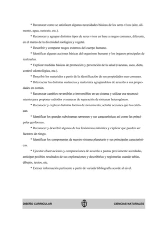 * Reconocer como se satisfacen algunas necesidades básicas de los seres vivos (aire, ali-
mento, agua, sustrato, etc.).
       * Reconocer y agrupar distintos tipos de seres vivos en base a rasgos comunes, diferente,
en el mareo de la diversidad zoológica y vegetal.
       * Describir y comparar rasgos externos del cuerpo humano.
       * Identificar algunas acciones básicas del organismo humano y los órganos principales de
realizarlas.
       * Explicar medidas básicas de promoción y prevención de la salud (vacunas, aseo, dieta,
control odontológica, etc.).
       * Describir los materiales a partir de la identificación de sus propiedades mas comunes.
       * Diferenciar las distintas sustancias y materiales agrupándolos de acuerdo a sus propie-
dades en común.
       * Reconocer cambios reversibles e irreversibles en un sistema y utilizar ese reconoci-
miento para proponer métodos o maneras de separación de sistemas heterogéneos.
       * Reconocer y explicar distintas formas de movimiento; señalar acciones que las califi-
can.
       * Identificar los grandes subsistemas terrestres y sus características así como las princi-
pales geoformas.
       * Reconocer y describir algunos de los fenómenos naturales y explicar que pueden ser
factores de riesgo.
       * Identificar los componentes de nuestro sistema planetario y sus principales característi-
cas.
       * Ejecutar observaciones y comparaciones de acuerdo a pautas previamente acordadas,
anticipar posibles resultados de sus exploraciones y describirlas y registrarlas usando tablas,
dibujos, textos, etc.
       * Extraer información pertinente a partir de variada bibliografía acorde al nivel.




DISEÑO CURRICULAR                                                          CIENCIAS NATURALES
 