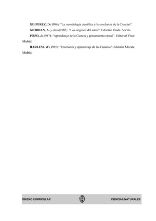 GILPEREZ, D.(1986): "La metodología científica y la enseñanza de la Ciencias".
     GIORDAN, A. y otros(1988): "Los orígenes del saber". Editorial Diada. Sevilla.
     POZO, J.(1987): "Aprendizaje de la Ciencia y pensamiento casual". Editorial Visor.
Madrid.
     HARLEM, W.(1985): "Ensenanza y aprendizaje de las Ciencias". Editorial Morata.
Madrid.




DISEÑO CURRICULAR                                                   CIENCIAS NATURALES
 