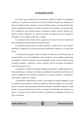 FUNDAMENTACIÓN


      Es evidente que la elaboración del conocimiento mediante el empleo de metodologías
científicas no es patrimonio exclusivo de las Ciencias Naturales. Muchas otras disciplinas ex-
ploran la realidad en forma sistemática a través de métodos lógicos y de procedimientos ade-
cuados a la particular naturaleza de su objeto de estudio. Sus conclusiones , que intentan expli-
car e interpretar los más variados procesos y fenómenos: naturales, sociales, culturales, eco-
nómicos, políticos, educativos, etc., permiten construir incesantemente nuevas concepciones
del hombre y de su complejo mundo físico y cultural.
      El conocimiento de las ciencias físicas , químicas, de la vida y de la tierra le permiten al
niño comprender la estructura dinámica del mundo natural.
      La capacidad de desenvolverse en ámbitos naturales y sociales cada vez más complejos
posibilitan la adquisición de autonomía personal, desarrollando confianza en sí mismo para
actuar.
      La identificación con grupos sociales y naturales de referencia en círculos que parten de
la propia familia y que van extendiéndose a través del barrio y de la localidad a agrupaciones
más amplias, le permiten participar en forma responsable y crítica en las actividades sociales
valorando costumbres , tradiciones y formas culturales, tanto de los grupos de pertenencia
como de otros que no lo son.
      La adquisición de hábitos elementales de higiene, alimentación y cuidado personal cons-
tituyen prácticas que se integran con actitudes y capacidades más generales relacionadas con la
salud y la calidad de vida, utilizando racionalmente los avances científicos y tecnológicos y
conservando y mejorando su entorno.
      Al aproximarse científicamente al medio, el niño adopta una actitud indagadora, lo cual
le posibilita formular hipótesis y plantearse problemas, elaborar estrategias para resolverlos,
buscar y confrontar sistemáticamente información pertinente, intercambiar opiniones y hallar
pruebas para apoyar explicaciones. Es decir, se promueve la flexibilidad para renunciar a hi-
pótesis y conceptos previos cuando los hechos los desmienten, incendiando el gusto por el
rigor y la precisión.




DISEÑO CURRICULAR                                                        CIENCIAS NATURALES
 