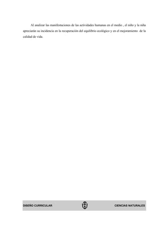 Al analizar las manifestaciones de las actividades humanas en el medio , el niño y la niña
apreciarán su incidencia en la recuperación del equilibrio ecológico y en el mejoramiento de la
calidad de vida.




DISEÑO CURRICULAR                                                      CIENCIAS NATURALES
 