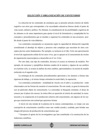 SELECCIÓN Y ORGANIZACIÓN DE CONTENIDOS


      La selección de los contenidos de enseñanza que se presenta articula criterios de índole
cognitiva con otros que corresponden a las necesidades educativas básicas desde el punto de
vista social, cultural y político. No obstante, la consideración de las posibilidades cognitivas de
los alumnos es de suma importancia para ajustar el nivel de formulación y complejidad de los
conceptos y procedimientos que se enseñan y organizar los contenidos en una secuencia posi-
ble desde el punto de vista didáctico.
      Los contenidos conceptuales se secuencian según la capacidad de abstracción requerida
considerando el abordaje de objetos y procesos más complejos que necesitan de otros con-
ceptos previos como fundamentos. Por ejemplo, se incluyen en el 2do. Ciclo una aproximación
al nivel de organización celular de los seres vivos, que se apoyan en el conocimiento de niveles
de organización macroscópicos a desarrollar en el 1er. Ciclo.
      Por otro lado, este tipo de contenidos, favorece el avance en términos de modelos. Por
ejemplo, de reconocer y ejemplificar distintos estados de la materia y algunos de sus cambios
en el primer ciclo, se avanza al análisis de estos cambios, aproximándose a la noción de modelo
molecular en el segundo ciclo.
      La estrategia de los contenidos procedimentales aproximan a los alumnos a formas más
rigurosas de trabajo, y al mismo tiempo estimulan la creatividad y la superación.
      Los contenidos actitudinales - modalidad de vínculo con el saber y su producción - están
relacionados con las formas de construir el conocimiento. De este modo, se gesta la interacción
con un particular objeto de conocimiento. La curiosidad, la búsqueda constante, el deseo de
conocer por el placer de conocer, la crítica libre en oposición al criterio de autoridad, la comu-
nicación y la cooperación en la producción colectiva del conocimiento, son algunos de los ras-
gos que caracterizan esta actitud que queremos formar.
      A través de esta mirada de la práctica de la ciencia contemporánea, se rompe con una
concepción de conocimiento científico como una verdad cerrada y acabada, para brindar una
imagen del proceso de producción de conocimientos que:
      * Incorpore el aporte de los investigadores que han contribuido a la construcción de las
tradiciones científicas.


DISEÑO CURRICULAR                                                        CIENCIAS NATURALES
 