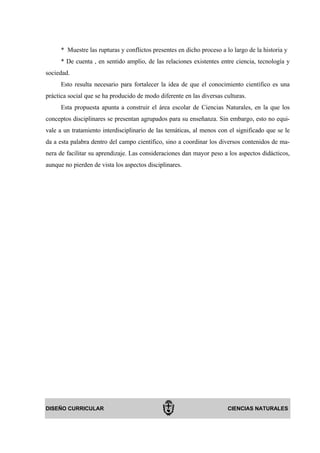 * Muestre las rupturas y conflictos presentes en dicho proceso a lo largo de la historia y
      * De cuenta , en sentido amplio, de las relaciones existentes entre ciencia, tecnología y
sociedad.
      Esto resulta necesario para fortalecer la idea de que el conocimiento científico es una
práctica social que se ha producido de modo diferente en las diversas culturas.
      Esta propuesta apunta a construir el área escolar de Ciencias Naturales, en la que los
conceptos disciplinares se presentan agrupados para su enseñanza. Sin embargo, esto no equi-
vale a un tratamiento interdisciplinario de las temáticas, al menos con el significado que se le
da a esta palabra dentro del campo científico, sino a coordinar los diversos contenidos de ma-
nera de facilitar su aprendizaje. Las consideraciones dan mayor peso a los aspectos didácticos,
aunque no pierden de vista los aspectos disciplinares.




DISEÑO CURRICULAR                                                       CIENCIAS NATURALES
 