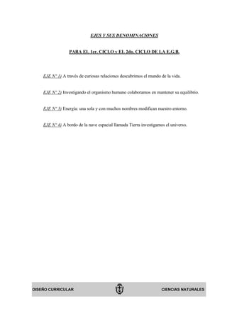 EJES Y SUS DENOMINACIONES


                  PARA EL 1er. CICLO y EL 2do. CICLO DE LA E.G.B.




    EJE Nº 1) A través de curiosas relaciones descubrimos el mundo de la vida.


    EJE Nº 2) Investigando el organismo humano colaboramos en mantener su equilibrio.


    EJE Nº 3) Energía: una sola y con muchos nombres modifican nuestro entorno.


    EJE Nº 4) A bordo de la nave espacial llamada Tierra investigamos el universo.




DISEÑO CURRICULAR                                                   CIENCIAS NATURALES
 