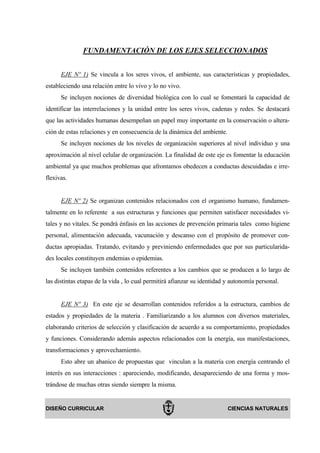 FUNDAMENTACIÓN DE LOS EJES SELECCIONADOS


      EJE Nº 1) Se vincula a los seres vivos, el ambiente, sus características y propiedades,
estableciendo una relación entre lo vivo y lo no vivo.
      Se incluyen nociones de diversidad biológica con lo cual se fomentará la capacidad de
identificar las interrelaciones y la unidad entre los seres vivos, cadenas y redes. Se destacará
que las actividades humanas desempeñan un papel muy importante en la conservación o altera-
ción de estas relaciones y en consecuencia de la dinámica del ambiente.
      Se incluyen nociones de los niveles de organización superiores al nivel individuo y una
aproximación al nivel celular de organización. La finalidad de este eje es fomentar la educación
ambiental ya que muchos problemas que afrontamos obedecen a conductas descuidadas e irre-
flexivas.


      EJE Nº 2) Se organizan contenidos relacionados con el organismo humano, fundamen-
talmente en lo referente a sus estructuras y funciones que permiten satisfacer necesidades vi-
tales y no vitales. Se pondrá énfasis en las acciones de prevención primaria tales como higiene
personal, alimentación adecuada, vacunación y descanso con el propósito de promover con-
ductas apropiadas. Tratando, evitando y previniendo enfermedades que por sus particularida-
des locales constituyen endemias o epidemias.
      Se incluyen también contenidos referentes a los cambios que se producen a lo largo de
las distintas etapas de la vida , lo cual permitirá afianzar su identidad y autonomía personal.


      EJE Nº 3) En este eje se desarrollan contenidos referidos a la estructura, cambios de
estados y propiedades de la materia . Familiarizando a los alumnos con diversos materiales,
elaborando criterios de selección y clasificación de acuerdo a su comportamiento, propiedades
y funciones. Considerando además aspectos relacionados con la energía, sus manifestaciones,
transformaciones y aprovechamiento.
      Esto abre un abanico de propuestas que vinculan a la materia con energía centrando el
interés en sus interacciones : apareciendo, modificando, desapareciendo de una forma y mos-
trándose de muchas otras siendo siempre la misma.


DISEÑO CURRICULAR                                                         CIENCIAS NATURALES
 