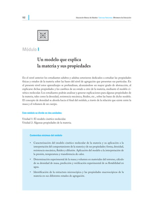102                                                Educación Básica de Adultos Ciencias Naturales Ministerio de Educación




              U
Módulo I

              Un modelo que explica						
              la materia y sus propiedades

En el nivel anterior los estudiantes adultos y adultas estuvieron dedicados a estudiar las propiedades
físicas y estados de la materia sobre las bases del nivel de agregación que presentan sus partículas. En
el presente nivel estos aprendizajes se profundizan, alcanzándose un mayor grado de abstracción, al
explicarse dichas propiedades y los cambios de un estado a otro de la materia, mediante el modelo ci-
nético molecular. Los estudiantes podrán analizar y generar explicaciones para algunas propiedades de
la materia, tales como la densidad, resistencia mecánica, fluidez, etc., sobre las bases de dicho modelo.
El concepto de densidad se aborda hacia el final del módulo, a través de la relación que existe entre la
masa y el volumen de un cuerpo.


Este módulo se divide en dos unidades:

Unidad 1: El modelo cinético molecular.
Unidad 2: Algunas propiedades de la materia.



       Contenidos mínimos del módulo

       •	 Caracterización del modelo cinético molecular de la materia y su aplicación a la
          interpretación del comportamiento de la materia y de sus propiedades: forma, densidad,
          resistencia mecánica, fluidez y difusión. Aplicación del modelo a la interpretación de
          la presión, temperatura y transferencia de calor.
       •	 Determinación experimental de la masa y volumen en materiales del entorno, cálculo
          de su densidad de masa, predicción y verificación experimental de su flotabilidad en
          agua.
       •	 Identificación de la estructura microscópica y las propiedades macroscópicas de la
          materia en sus diferentes estados de agregación.
 
