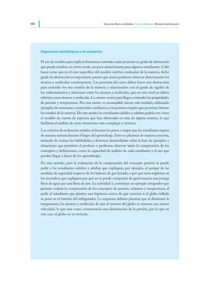104                                                Educación Básica de Adultos Ciencias Naturales Ministerio de Educación




      Sugerencias metodológicas y de evaluación

      El uso de modelos para explicar fenómenos naturales suele presentar un grado de abstracción
      que puede resultar, en cierto modo, un poco atemorizante para algunos estudiantes. Cabe
      hacer notar que en el caso específico del modelo cinético molecular de la materia, dicho
      grado de abstracción es importante, puesto que nunca podemos observar directamente los
      átomos y moléculas constituyentes. Las personas del curso deben hacer una abstracción
      para entender los tres estados de la materia y relacionarlos con el grado de rigidez de
      los ordenamientos y relaciones entre los átomos y moléculas, que en este nivel ya deben
      referirse como átomos o moléculas. Lo mismo ocurre para llegar a entender las propiedades
      de presión y temperatura. Por esta razón, es aconsejable iniciar este módulo, utilizando
      ejemplos de sustancias o materiales cotidianos y situaciones simples que permitan ilustrar
      los estados de la materia. De este modo, los estudiantes adultos y adultas podrán ver cómo
      el modelo da cuenta de aspectos que han observado en más de alguna ocasión, lo que
      facilitará el análisis de otras situaciones más complejas o teóricas.
      Los criterios de evaluación señalan al docente los pasos o etapas que los estudiantes siguen
      de manera natural durante el logro del aprendizaje. Estos se plantean de manera concreta,
      tratando de evaluar las habilidades y destrezas desarrolladas sobre la base de ejemplos o
      situaciones que permitan al profesor o profesora observar tanto la comprensión de los
      conceptos y definiciones, como la capacidad de análisis de cada estudiante y el uso que
      pueden llegar a hacer de los aprendizajes.
      En este sentido, para la evaluación de la comprensión del concepto presión se puede
      pedir a los estudiantes adultos y adultas que expliquen, por ejemplo, el porqué de las
      medidas de seguridad respecto de los balones de gas licuado, o por qué estos explotan en
      los incendios; que expliquen por qué no se puede comprimir de igual manera una jeringa
      llena de agua que una llena de aire. La actividad 3, constituye un ejemplo integrador que
      permite evaluar la comprensión de los conceptos de presión, volumen y temperatura, al
      pedir al estudiante que plantee una hipótesis acerca de qué ocurrirá si el globo inflado
      se pone en el interior del refrigerador. La respuesta debiera plantear que al disminuir la
      temperatura, los átomos y moléculas de aire al interior del globo se mueven con menor
      velocidad, lo que trae como consecuencia una disminución de la presión, por lo que en
      este caso el globo no se revienta.
 