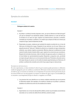 106                                                   Educación Básica de Adultos Ciencias Naturales Ministerio de Educación




Ejemplos de actividades

Actividad 1


              Distinguen estados de la materia.


              Ejemplo 1

              a.	 El profesor o profesora formula preguntas como: ¿en qué se diferencia el hielo del agua?
                 ¿En qué se asemejan? Los estudiantes adultos y adultas observan un cubo de hielo que
                 se introduce en un vaso con agua, registran sus observaciones y discuten y comentan,
                 orientados por el profesor o profesora, si la materia que compone el hielo es la misma que
                 compone el agua, dando fundamentos de ello.

              b.	 Organizados en grupos, conjeturan qué cambio(s) de estado se producirán en un trozo de
                 hielo seco al introducirlo en agua. Comparten lo que vaticinan con el curso. Colocan una
                 pequeña escama de “hielo seco” (dióxido de carbono) en un recipiente con agua a temperatura
                 ambiente, cuyo volumen registran previamente. Mientras observan la sublimación de este
                 material (cambio desde el estado sólido a gas), registran las variaciones que se producen.
                 Después de terminado el proceso, miden el volumen de agua que queda y lo comparan con
                 el inicial (deben ser aproximadamente iguales). Responden a preguntas como: ¿de dónde
                 se origina este gas? ¿Qué ocurre con la escama de hielo seco? Comentan y discuten acerca
                 del origen del gas y lo asocian con el cambio de estado experimentado por el hielo seco. El
                 profesor o profesora les consulta acerca del rol que juega el agua en este proceso.


Sugerencias metodológicas
En estos experimentos, se desea introducir la idea de que la materia puede presentarse en diferentes
estados de agregación, pero sin cambiar su constitución. Del mismo modo, las personas pueden asociar
el estado en que se encuentra un material, con su temperatura. Es necesario tener la precaución de que
la escama de hielo seco sea muy pequeña con respecto al volumen de agua, la que es recomendable que
se encuentre a una temperatura tal que no alcance a congelarse con el hielo.


              c.	 Las personas del curso identifican en su entorno cotidiano materiales que se encuentran
                 en diferentes estados. Dan ejemplos y los clasifican. Guiados por el profesor o profesora,
                 establecen las diferencias entre los tres estados de la materia.


              Ejemplo 2

              a.	 Experimentan con un trozo de vela (parafina sólida) y anotan sus principales características
                 asociadas con su carácter de sólido (forma definida y volumen propio).
 