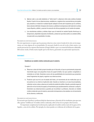 Tercer Nivel de Educación Básica Módulo I: Un modelo que explica la materia y sus propiedades                  107




                b.	 Aplican calor a una vela mediante un “baño maría” y observan cómo esta cambia al estado
                     líquido. A partir de sus observaciones, establecen y registran las características principales
                     que presenta un material en estado líquido (adopta la forma del recipiente que lo contiene,
                     tiene volumen definido). Comparan de manera cualitativa la temperatura del material en ambos
                     casos (líquido y sólido), y asocian la variación de dicha propiedad con el cambio de estado.

                c.	 Los estudiantes adultos y adultas dejan que el material en estado líquido disminuya su
                     temperatura, dejándolo expuesto al ambiente, y observan que éste vuelve a su estado sólido,
                     recuperando sus propiedades iniciales.


Sugerencias metodológicas
En este experimento se espera que las personas observen cómo varía el estado de la vela con la tempe-
ratura, así como algunas de sus propiedades. Es necesario fundir la cera de la vela a baño maría y con
mucha precaución (no exponer directamente al fuego) debido a que es un material fácilmente inflamable.
Del mismo modo, el baño maría impide que la vela hierva, generando una apresurada vaporización.


Actividad 2


                Establecen un modelo cinético molecular para la materia.


                Ejemplo 1

                a.	 Observan cubos de hielo proporcionados por el docente, el que es previamente preparado
                     mezclando agua con pequeños trozos de papel (challa), los que quedan congelados e
                     inmóviles en el hielo. Comentan acerca de las posibilidades de movimiento que presentan
                     estos fragmentos de papel y registran sus observaciones.

                b.	 Predicen qué ocurrirá con el estado del hielo y el movimiento de las moléculas que se
                     encuentran en su interior al aplicarle calor. Usando un mechero y un vaso de precipitados,
                     calientan varios cubos y observan el cambio de estado de sólido a líquido, poniendo especial
                     atención en los trocitos de papel y el movimiento que paulatinamente comienzan a adquirir.
                     Comentan sus observaciones y guiados por el profesor o profesora, discuten un modelo
                     cinético molecular para la materia, asociando la temperatura y los estados con el movimiento
                     de los átomos y moléculas.


Sugerencias metodológicas
Es necesario que el profesor o profesora dirija las observaciones y discusión de los estudiantes, para que sean
ellos quienes “establezcan” el modelo cinético molecular, sobre la base de sus propias observaciones.
	     Es importante complementar la información, explicando el modelo cinético tanto de los gases, de los
líquidos , como de los sólidos. Por ejemplo, los olores pueden ser evidencias de la difusión de los gases.
 