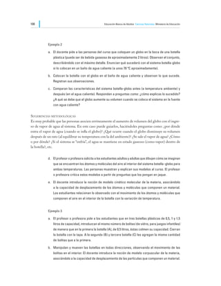 108                                                    Educación Básica de Adultos Ciencias Naturales Ministerio de Educación




            Ejemplo 2

            a.	 El docente pide a las personas del curso que coloquen un globo en la boca de una botella
               plástica (puede ser de bebida gaseosa de aproximadamente 2 litros). Observan el conjunto,
               describiéndolo con el máximo detalle. Enuncian qué sucederá con el sistema botella-globo
               si lo colocan en un baño de agua caliente (a unos 70 ºC aproximadamente).

            b.	 Colocan la botella con el globo en el baño de agua caliente y observan lo que sucede.
               Registran sus observaciones.

            c.	 Comparan las características del sistema botella-globo antes (a temperatura ambiente) y
               después (en el agua caliente). Responden a preguntas como: ¿cómo explicas lo sucedido?
               ¿A qué se debe que el globo aumente su volumen cuando se coloca el sistema en la fuente
               con agua caliente?


Sugerencias metodológicas
Es muy probable que las personas asocien erróneamente el aumento de volumen del globo con el ingre-
so de vapor de agua al sistema. En este caso puede guiarlos, haciéndoles preguntas como: ¿por dónde
entra el vapor de agua (cuando se infla el globo)? ¿Qué ocurre cuando el globo disminuye su volumen
después de un rato (al equilibrar su temperatura con la del ambiente)? ¿Se sale el vapor de agua? ¿Cómo
o por dónde? ¿Si el sistema se “enfría”, el agua se mantiene en estado gaseoso (como vapor) dentro de
la botella?, etc.


            d.	 El profesor o profesora solicita a los estudiantes adultos y adultas que dibujen cómo se imaginan
               que se encuentran los átomos y moléculas del aire al interior del sistema botella–globo para
               ambas temperaturas. Las personas muestran y explican sus modelos al curso. El profesor
               o profesora critica estos modelos a partir de preguntas que los pongan en jaque.

            e.	 El docente introduce la noción de modelo cinético molecular de la materia, asociándolo
               a la capacidad de desplazamiento de los átomos y moléculas que componen un material.
               Los estudiantes relacionan lo observado con el movimiento de los átomos y moléculas que
               componen el aire en el interior de la botella con la variación de temperatura.


            Ejemplo 3

            a.	 El profesor o profesora pide a los estudiantes que en tres botellas plásticas de 0,5, 1 y 1,5
               litros de capacidad, introduzcan el mismo número de bolitas (de vidrio, para juegos infantiles)
               de manera que en la primera la botella (A), de 0,5 litros, éstas colmen su capacidad. Cierran
               la botella con la tapa. A la segunda (B) y tercera botella (C) les agregan la misma cantidad
               de bolitas que a la primera.

            b.	 Manipulan y mueven las botellas en todas direcciones, observando el movimiento de las
               bolitas en el interior. El docente introduce la noción de modelo corpuscular de la materia,
               asociándolo a la capacidad de desplazamiento de las partículas que componen un material.
 