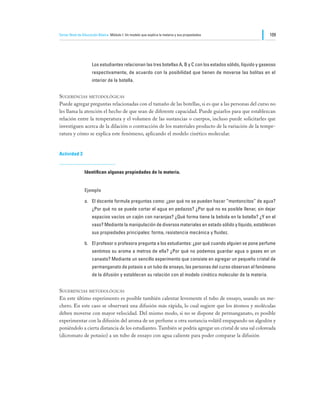Tercer Nivel de Educación Básica Módulo I: Un modelo que explica la materia y sus propiedades                   109




                     Los estudiantes relacionan las tres botellas A, B y C con los estados sólido, líquido y gaseoso
                     respectivamente, de acuerdo con la posibilidad que tienen de moverse las bolitas en el
                     interior de la botella.


Sugerencias metodológicas
Puede agregar preguntas relacionadas con el tamaño de las botellas, si es que a las personas del curso no
les llama la atención el hecho de que sean de diferente capacidad. Puede guiarlos para que establezcan
relación entre la temperatura y el volumen de las sustancias o cuerpos, incluso puede solicitarles que
investiguen acerca de la dilación o contracción de los materiales producto de la variación de la tempe-
ratura y cómo se explica este fenómeno, aplicando el modelo cinético molecular.


Actividad 3


                Identifican algunas propiedades de la materia.


                Ejemplo

                a.	 El docente formula preguntas como: ¿por qué no se pueden hacer “montoncitos” de agua?
                     ¿Por qué no se puede cortar el agua en pedazos? ¿Por qué no es posible llenar, sin dejar
                     espacios vacíos un cajón con naranjas? ¿Qué forma tiene la bebida en la botella? ¿Y en el
                     vaso? Mediante la manipulación de diversos materiales en estado sólido y líquido, establecen
                     sus propiedades principales: forma, resistencia mecánica y fluidez.

                b.	 El profesor o profesora pregunta a los estudiantes: ¿por qué cuando alguien se pone perfume
                     sentimos su aroma a metros de ella? ¿Por qué no podemos guardar agua o gases en un
                     canasto? Mediante un sencillo experimento que consiste en agregar un pequeño cristal de
                     permanganato de potasio a un tubo de ensayo, las personas del curso observan el fenómeno
                     de la difusión y establecen su relación con el modelo cinético molecular de la materia.


Sugerencias metodológicas
En este último experimento es posible también calentar levemente el tubo de ensayo, usando un me-
chero. En este caso se observará una difusión más rápida, lo cual sugiere que los átomos y moléculas
deben moverse con mayor velocidad. Del mismo modo, si no se dispone de permanganato, es posible
experimentar con la difusión del aroma de un perfume u otra sustancia volátil empapando un algodón y
poniéndolo a cierta distancia de los estudiantes. También se podría agregar un cristal de una sal coloreada
(dicromato de potasio) a un tubo de ensayo con agua caliente para poder comparar la difusión
 