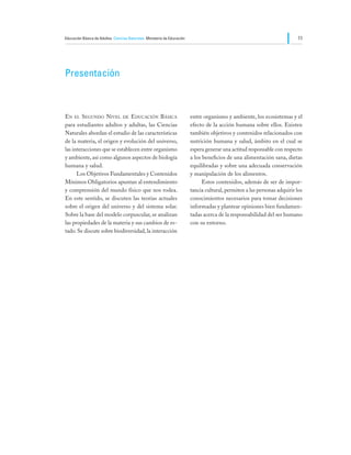 Educación Básica de Adultos Ciencias Naturales Ministerio de Educación                                                     11




Presentación



En el Segundo Nivel de Educación Básica                                  entre organismo y ambiente, los ecosistemas y el
para estudiantes adultos y adultas, las Ciencias                         efecto de la acción humana sobre ellos. Existen
Naturales abordan el estudio de las características                      también objetivos y contenidos relacionados con
de la materia, el origen y evolución del universo,                       nutrición humana y salud, ámbito en el cual se
las interacciones que se establecen entre organismo                      espera generar una actitud responsable con respecto
y ambiente, así como algunos aspectos de biología                        a los beneficios de una alimentación sana, dietas
humana y salud.                                                          equilibradas y sobre una adecuada conservación
	     Los Objetivos Fundamentales y Contenidos                           y manipulación de los alimentos.
Mínimos Obligatorios apuntan al entendimiento                            	     Estos contenidos, además de ser de impor-
y comprensión del mundo físico que nos rodea.                            tancia cultural, permiten a las personas adquirir los
En este sentido, se discuten las teorías actuales                        conocimientos necesarios para tomar decisiones
sobre el origen del universo y del sistema solar.                        informadas y plantear opiniones bien fundamen-
Sobre la base del modelo corpuscular, se analizan                        tadas acerca de la responsabilidad del ser humano
las propiedades de la materia y sus cambios de es-                       con su entorno.
tado. Se discute sobre biodiversidad, la interacción
 