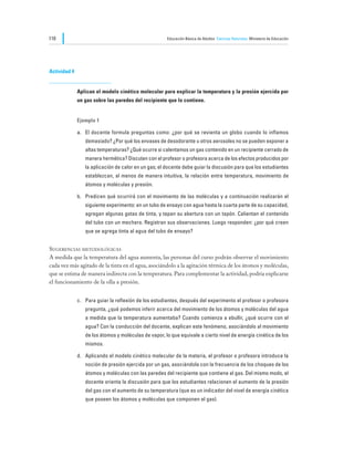 110                                                   Educación Básica de Adultos Ciencias Naturales Ministerio de Educación




Actividad 4


              Aplican el modelo cinético molecular para explicar la temperatura y la presión ejercida por
              un gas sobre las paredes del recipiente que lo contiene.


              Ejemplo 1

              a.	 El docente formula preguntas como: ¿por qué se revienta un globo cuando lo inflamos
                 demasiado? ¿Por qué los envases de desodorante u otros aerosoles no se pueden exponer a
                 altas temperaturas? ¿Qué ocurre si calentamos un gas contenido en un recipiente cerrado de
                 manera hermética? Discuten con el profesor o profesora acerca de los efectos producidos por
                 la aplicación de calor en un gas; el docente debe guiar la discusión para que los estudiantes
                 establezcan, al menos de manera intuitiva, la relación entre temperatura, movimiento de
                 átomos y moléculas y presión.

              b.	 Predicen qué ocurrirá con el movimiento de las moléculas y a continuación realizarán el
                 siguiente experimento: en un tubo de ensayo con agua hasta la cuarta parte de su capacidad,
                 agregan algunas gotas de tinta, y tapan su abertura con un tapón. Calientan el contenido
                 del tubo con un mechero. Registran sus observaciones. Luego responden: ¿por qué creen
                 que se agrega tinta al agua del tubo de ensayo?


Sugerencias metodológicas
A medida que la temperatura del agua aumenta, las personas del curso podrán observar el movimiento
cada vez más agitado de la tinta en el agua, asociándolo a la agitación térmica de los átomos y moléculas,
que se estima de manera indirecta con la temperatura. Para complementar la actividad, podría explicarse
el funcionamiento de la olla a presión.


              c.	 Para guiar la reflexión de los estudiantes, después del experimento el profesor o profesora
                 pregunta, ¿qué podemos inferir acerca del movimiento de los átomos y moléculas del agua
                 a medida que la temperatura aumentaba? Cuando comienza a ebullir, ¿qué ocurre con el
                 agua? Con la conducción del docente, explican este fenómeno, asociándolo al movimiento
                 de los átomos y moléculas de vapor, lo que equivale a cierto nivel de energía cinética de los
                 mismos.

              d.	 Aplicando el modelo cinético molecular de la materia, el profesor o profesora introduce la
                 noción de presión ejercida por un gas, asociándola con la frecuencia de los choques de los
                 átomos y moléculas con las paredes del recipiente que contiene al gas. Del mismo modo, el
                 docente orienta la discusión para que los estudiantes relacionen el aumento de la presión
                 del gas con el aumento de su temperatura (que es un indicador del nivel de energía cinética
                 que poseen los átomos y moléculas que componen el gas).
 