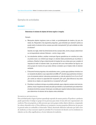 Tercer Nivel de Educación Básica Módulo I: Un modelo que explica la materia y sus propiedades                 113




Ejemplos de actividades

Actividad 1


                Determinan el volumen de objetos de forma regular e irregular.


                Ejemplo

                a.	 Manipulan objetos regulares como un dado, un paralelepípedo de madera, de cera, de
                     metal, etc. Responden a las siguientes preguntas: ¿qué entienden por volumen? ¿Cómo se
                     puede medir el volumen de los cuerpos que están manipulando? ¿En qué unidades se mide
                     el volumen?

                	    Usando una regla, miden las dimensiones de los cuerpos (alto, ancho y largo) y determinan
                     su correspondiente volumen (Volumen = ancho x largo x alto).

                b.	 Los estudiantes adultos y adultas construyen figuras geométricas en cartulina (un cubo,
                     un prisma recto o un cilindro) que tengan un volumen dado previamente por el profesor o
                     profesora. Diseñan la figura determinando la longitud de sus aristas para que cumplan el
                     requisito de medir el volumen dado. Las personas del curso intercambian las figuras con
                     otros grupos de manera de que estos últimos constaten que el objeto mide el volumen
                     señalado.

                c.	 El docente formula preguntas a los estudiantes como: ¿cuánta agua podemos introducir en
                     un recipiente de plástico cuya capacidad es de 600 cm3? ¿Cuánta agua podríamos introducir
                     si en el recipiente anterior colocamos previamente un cubo de metal de 5 cm x 5 cm x 5 cm?
                     ¿En cuánto se reduce la capacidad del recipiente? ¿Por qué? ¿Qué diferencia hay entre
                     volumen de un objeto y la capacidad de un recipiente? ¿Por qué?

                d.	 El profesor o profesora entrega una probeta graduada, agua y algunos cuerpos como tuercas,
                     piedras, trozos irregulares de metal y les pide que diseñen un procedimiento para determinar
                     el volumen de dichos cuerpos. Construyen una tabla para registrar todos los datos necesarios
                     para determinar el volumen de los objetos antes señalados.


Sugerencias metodológicas
Esta actividad ayuda a lograr el primer aprendizaje esperado de manera práctica. El profesor o profesora
puede aprovechar el trabajo en grupo de las personas para tratar el tema del error experimental o de
medición. Para este propósito, se debe procurar que varios grupos midan objetos idénticos, comparando
los valores obtenidos entre sí. Estos debieran ser semejantes y mostrar pequeñas diferencias, las que por
lo general suelen ser atribuibles al observador. Valores demasiado diferentes indicarán que hubo error
de medición y se hace necesario repetir la actividad. Es el momento de discutir con los estudiantes en
relación con las cifras significativas y el error inherente de medición.
 