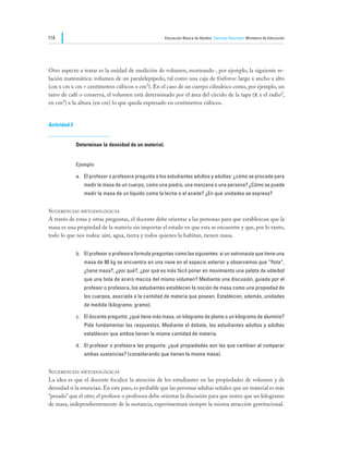 114                                                    Educación Básica de Adultos Ciencias Naturales Ministerio de Educación




Otro aspecto a tratar es la unidad de medición de volumen, mostrando , por ejemplo, la siguiente re-
lación matemática: volumen de un paralelepípedo, tal como una caja de fósforos: largo x ancho x alto
(cm x cm x cm = centímetros cúbicos o cm3). En el caso de un cuerpo cilíndrico como, por ejemplo, un
tarro de café o conserva, el volumen está determinado por el área del círculo de la tapa (π x el radio2,
en cm2) x la altura (en cm) lo que queda expresado en centímetros cúbicos.


Actividad 2


              Determinan la densidad de un material.


              Ejemplo

              a.	 El profesor o profesora pregunta a los estudiantes adultos y adultas: ¿cómo se procede para
                 medir la masa de un cuerpo, como una piedra, una manzana o una persona? ¿Cómo se puede
                 medir la masa de un líquido como la leche o el aceite? ¿En qué unidades se expresa?


Sugerencias metodológicas
A través de estas y otras preguntas, el docente debe orientar a las personas para que establezcan que la
masa es una propiedad de la materia sin importar el estado en que esta se encuentre y que, por lo tanto,
todo lo que nos rodea: aire, agua, tierra y todos quienes la habitan, tienen masa.


              b.	 El profesor o profesora formula preguntas como las siguientes: si un astronauta que tiene una
                 masa de 80 kg se encuentra en una nave en el espacio exterior y observamos que “flota”,
                 ¿tiene masa?, ¿por qué?, ¿por qué es más fácil poner en movimiento una pelota de vóleibol
                 que una bola de acero maciza del mismo volumen? Mediante una discusión, guiada por el
                 profesor o profesora, los estudiantes establecen la noción de masa como una propiedad de
                 los cuerpos, asociada a la cantidad de materia que poseen. Establecen, además, unidades
                 de medida (kilogramo, gramo).

              c.	 El docente pregunta: ¿qué tiene más masa, un kilogramo de plomo o un kilogramo de aluminio?
                 Pide fundamentar las respuestas. Mediante el debate, los estudiantes adultos y adultas
                 establecen que ambos tienen la misma cantidad de materia.

              d.	 El profesor o profesora les pregunta: ¿qué propiedades son las que cambian al comparar
                 ambas sustancias? (considerando que tienen la misma masa).


Sugerencias metodológicas
La idea es que el docente focalice la atención de los estudiantes en las propiedades de volumen y de
densidad si la enuncian. En este paso, es probable que las personas adultas señalen que un material es más
“pesado” que el otro; el profesor o profesora debe orientar la discusión para que noten que un kilogramo
de masa, independientemente de la sustancia, experimentará siempre la misma atracción gravitacional.
 