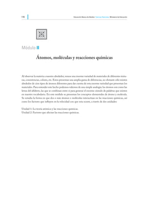 116                                                 Educación Básica de Adultos Ciencias Naturales Ministerio de Educación




              U
Módulo II

              Átomos, moléculas y reacciones químicas


Al observar la materia a nuestro alrededor, vemos una enorme variedad de materiales de diferentes textu-
ras, consistencias, colores, etc. Estos presentan una amplia gama de diferencias, no obstante sólo existen
alrededor de cien tipos de átomos diferentes para dar cuenta de esta enorme variedad que presentan los
materiales. Para entender este hecho podemos valernos de una simple analogía: los átomos son como las
letras del alfabeto, las que se combinan entre sí para generar el enorme cúmulo de palabras que existen
en nuestro vocabulario. En este módulo se presentan los conceptos elementales de átomo y molécula.
Se estudia la forma en que dos o más átomos o moléculas interactúan en las reacciones químicas, así
como los factores que influyen en la velocidad con que esta ocurre, a través de dos unidades:

Unidad 1: La teoría atómica y las reacciones químicas.
Unidad 2: Factores que afectan las reacciones químicas.
 