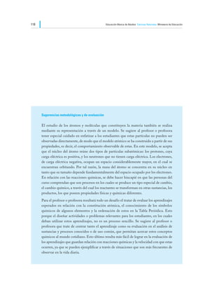 118                                                Educación Básica de Adultos Ciencias Naturales Ministerio de Educación




      Sugerencias metodológicas y de evaluación

      El estudio de los átomos y moléculas que constituyen la materia también se realiza
      mediante su representación a través de un modelo. Se sugiere al profesor o profesora
      tener especial cuidado en enfatizar a los estudiantes que estas partículas no pueden ser
      observadas directamente, de modo que el modelo atómico se ha construido a partir de sus
      propiedades, es decir, el comportamiento observable de estas. En este modelo, se acepta
      que el núcleo del átomo reúne dos tipos de partículas subatómicas: los protones, cuya
      carga eléctrica es positiva, y los neutrones que no tienen carga eléctrica. Los electrones,
      de carga eléctrica negativa, ocupan un espacio considerablemente mayor, en el cual se
      encuentran orbitando. Por tal razón, la masa del átomo se concentra en su núcleo en
      tanto que su tamaño depende fundamentalmente del espacio ocupado por los electrones.
      En relación con las reacciones químicas, se debe hacer hincapié en que las personas del
      curso comprendan que son procesos en los cuales se produce un tipo especial de cambio,
      el cambio químico, a través del cual los reactantes se transforman en otras sustancias, los
      productos, los que poseen propiedades físicas y químicas diferentes.
      Para el profesor o profesora resultará todo un desafío el tratar de evaluar los aprendizajes
      esperados en relación con la constitución atómica, el conocimiento de los símbolos
      químicos de algunos elementos y la ordenación de estos en la Tabla Periódica. Esto
      porque el diseñar actividades o problemas relevantes para los estudiantes, en los cuales
      deban utilizar estos aprendizajes, no es un proceso sencillo. Se sugiere al profesor o
      profesora que trate de centrar tanto el aprendizaje como su evaluación en el análisis de
      sustancias y procesos conocidos o de uso común, que permitan acercar estos conceptos
      químicos al mundo cotidiano. Esto último resulta más fácil de lograr en la evaluación de
      los aprendizajes que guardan relación con reacciones químicas y la velocidad con que estas
      ocurren, ya que se pueden ejemplificar a través de situaciones que son más frecuentes de
      observar en la vida diaria.
 