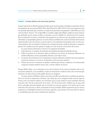Tercer Nivel de Educación Básica Módulo II: Átomos, moléculas y reacciones químicas                   119




Unidad 1:	 La teoría atómica y las reacciones químicas

La gran mayoría de los filósofos griegos pensaban que la materia podía ser dividida en partículas cada vez
más pequeñas, de una manera infinita. Entre ellos, Demócrito (460-370 A.C.) fue una excepción, ya que
este pensador planteaba que la materia se componía de partículas muy pequeñas e indivisibles, por cuya
razón las llamó “átomos”. En el siglo XIX un científico inglés, John Dalton, publicó la teoría atómica,
que planteaba que los átomos podían ser pensados como los ladrillos de construcción de la materia.
Estos constituyen los átomos y moléculas más pequeñas de un elemento que aún pueden conservar su
identidad y sus propiedades químicas. La teoría atómica de Dalton dio cuenta de muchas observaciones
experimentales acerca de la forma en que los átomos y las moléculas interactuaban entre sí en las reac-
ciones químicas. En esta unidad se introducen los conceptos de átomo, molécula, elemento y compuesto
químico. Se estudian reacciones químicas simples, así como la ley de conservación de la masa.
	    La teoría atómica elemental se resume en los siguientes postulados:
1.	 Cada elemento se compone de partículas extremadamente pequeñas llamadas átomos.
2.	 Todos los átomos de un elemento dado son idénticos; los átomos de elementos diferentes son
     también diferentes y tienen propiedades distintas, entre ellas la masa.
3.	 Los átomos de un elemento no se transforman en átomos diferentes mediante reacciones químicas,
     es decir, los átomos no se crean ni se destruyen en las reacciones químicas.
4.	 Átomos de más de un elemento se pueden combinar para formar compuestos. Un determinado
     compuesto siempre tendrá la misma clase y número relativo de átomos.

Aunque Dalton llegó a sus conclusiones acerca de la existencia de los átomos, basándose sólo en ob-
servaciones indirectas, en la actualidad, a través de instrumentos modernos tales como el microscopio
electrónico de efecto túnel, se han podido detectar sus imágenes.
	    La teoría atómica de Dalton explica varias leyes sencillas que gobiernan la combinación química.
Una es la “ley de la composición constante”, que señala que en un compuesto dado, tanto los tipos de
átomos como sus números relativos son constantes, que es lo que señala el cuarto postulado. Otra ley,
conocida como “ley de conservación de la masa” o de “ley de Lavoisier” establece que la masa total
de los materiales presentes después que ha ocurrido una reacción química, es la misma que la masa
total antes de la reacción, es decir, corresponde al tercer postulado. Dalton argumentó que los átomos
mantenían sus identidades durante las reacciones químicas y que durante estas reacciones los átomos
se reordenaban para dar nuevas combinaciones químicas.
 