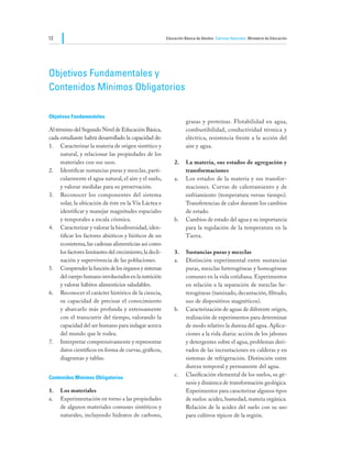 12                                                        Educación Básica de Adultos Ciencias Naturales Ministerio de Educación




Objetivos Fundamentales y					
Contenidos Mínimos Obligatorios

Objetivos Fundamentales
                                                                     grasas y proteínas. Flotabilidad en agua,
Al término del Segundo Nivel de Educación Básica,                    combustibilidad, conductividad térmica y
cada estudiante habrá desarrollado la capacidad de:                  eléctrica, resistencia frente a la acción del
1.	 Caracterizar la materia de origen sintético y                    aire y agua.
     natural, y relacionar las propiedades de los
     materiales con sus usos.                                 2.	    La materia, sus estados de agregación y
2.	 Identificar sustancias puras y mezclas, parti-                   transformaciones
     cularmente el agua natural, el aire y el suelo,          a.	    Los estados de la materia y sus transfor-
     y valorar medidas para su preservación.                         maciones. Curvas de calentamiento y de
3.	 Reconocer los componentes del sistema                            enfriamiento (temperatura versus tiempo).
     solar, la ubicación de éste en la Vía Láctea e                  Transferencias de calor durante los cambios
     identificar y manejar magnitudes espaciales                     de estado.
     y temporales a escala cósmica.                           b.	    Cambios de estado del agua y su importancia
4.	 Caracterizar y valorar la biodiversidad, iden-                   para la regulación de la temperatura en la
     tificar los factores abióticos y bióticos de un                 Tierra.
     ecosistema, las cadenas alimenticias así como
     los factores limitantes del crecimiento, la decli-       3.	    Sustancias puras y mezclas
     nación y supervivencia de las poblaciones.               a.	    Distinción experimental entre sustancias
5.	 Comprender la función de los órganos y sistemas                  puras, mezclas heterogéneas y homogéneas
     del cuerpo humano involucrados en la nutrición                  comunes en la vida cotidiana. Experimentos
     y valorar hábitos alimenticios saludables.                      en relación a la separación de mezclas he-
6.	 Reconocer el carácter histórico de la ciencia,                   terogéneas (tamizado, decantación, filtrado,
     su capacidad de precisar el conocimiento                        uso de dispositivos magnéticos).
     y abarcarlo más profunda y extensamente                  b.	    Caracterización de aguas de diferente origen,
     con el transcurrir del tiempo, valorando la                     realización de experimentos para determinar
     capacidad del ser humano para indagar acerca                    de modo relativo la dureza del agua. Aplica-
     del mundo que le rodea.                                         ciones a la vida diaria: acción de los jabones
7.	 Interpretar comprensivamente y representar                       y detergentes sobre el agua, problemas deri-
     datos científicos en forma de curvas, gráficos,                 vados de las incrustaciones en calderas y en
     diagramas y tablas.                                             sistemas de refrigeración. Distinción entre
                                                                     dureza temporal y permanente del agua.
                                                              c.	    Clasificación elemental de los suelos, su gé-
Contenidos Mínimos Obligatorios
                                                                     nesis y dinámica de transformación geológica.
1.	   Los materiales                                                 Experimentos para caracterizar algunos tipos
a.	   Experimentación en torno a las propiedades                     de suelos: acidez, humedad, materia orgánica.
      de algunos materiales comunes sintéticos y                     Relación de la acidez del suelo con su uso
      naturales, incluyendo hidratos de carbono,                     para cultivos típicos de la región.
 