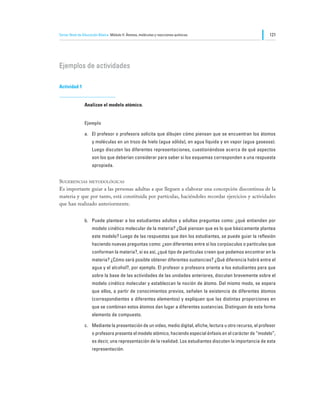 Tercer Nivel de Educación Básica Módulo II: Átomos, moléculas y reacciones químicas                             121




Ejemplos de actividades

Actividad 1


                Analizan el modelo atómico.


                Ejemplo

                a.	 El profesor o profesora solicita que dibujen cómo piensan que se encuentran los átomos
                     y moléculas en un trozo de hielo (agua sólida), en agua líquida y en vapor (agua gaseosa).
                     Luego discuten las diferentes representaciones, cuestionándose acerca de qué aspectos
                     son los que deberían considerar para saber si los esquemas corresponden a una respuesta
                     apropiada.


Sugerencias metodológicas
Es importante guiar a las personas adultas a que lleguen a elaborar una concepción discontinua de la
materia y que por tanto, está constituida por partículas, haciéndoles recordar ejercicios y actividades
que han realizado anteriormente.


                b.	 Puede plantear a los estudiantes adultos y adultas preguntas como: ¿qué entienden por
                     modelo cinético molecular de la materia? ¿Qué piensan que es lo que básicamente plantea
                     este modelo? Luego de las respuestas que den los estudiantes, se puede guiar la reflexión
                     haciendo nuevas preguntas como: ¿son diferentes entre sí los corpúsculos o partículas que
                     conforman la materia?, si es así, ¿qué tipo de partículas creen que podemos encontrar en la
                     materia? ¿Cómo será posible obtener diferentes sustancias? ¿Qué diferencia habrá entre el
                     agua y el alcohol?, por ejemplo. El profesor o profesora orienta a los estudiantes para que
                     sobre la base de las actividades de las unidades anteriores, discutan brevemente sobre el
                     modelo cinético molecular y establezcan la noción de átomo. Del mismo modo, se espera
                     que ellos, a partir de conocimientos previos, señalen la existencia de diferentes átomos
                     (correspondientes a diferentes elementos) y expliquen que las distintas proporciones en
                     que se combinan estos átomos dan lugar a diferentes sustancias. Distinguen de esta forma
                     elemento de compuesto.

                c.	 Mediante la presentación de un video, medio digital, afiche, lectura u otro recurso, el profesor
                     o profesora presenta el modelo atómico, haciendo especial énfasis en el carácter de “modelo”,
                     es decir, una representación de la realidad. Los estudiantes discuten la importancia de esta
                     representación.
 