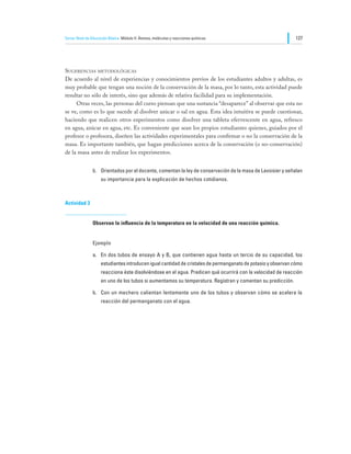 Tercer Nivel de Educación Básica Módulo II: Átomos, moléculas y reacciones químicas                           127




Sugerencias metodológicas
De acuerdo al nivel de experiencias y conocimientos previos de los estudiantes adultos y adultas, es
muy probable que tengan una noción de la conservación de la masa, por lo tanto, esta actividad puede
resultar no sólo de interés, sino que además de relativa facilidad para su implementación.
	    Otras veces, las personas del curso piensan que una sustancia “desaparece” al observar que esta no
se ve, como es lo que sucede al disolver azúcar o sal en agua. Esta idea intuitiva se puede cuestionar,
haciendo que realicen otros experimentos como disolver una tableta efervescente en agua, refresco
en agua, azúcar en agua, etc. Es conveniente que sean los propios estudiantes quienes, guiados por el
profesor o profesora, diseñen las actividades experimentales para confirmar o no la conservación de la
masa. Es importante también, que hagan predicciones acerca de la conservación (o no-conservación)
de la masa antes de realizar los experimentos.


                b.	 Orientados por el docente, comentan la ley de conservación de la masa de Lavoisier y señalan
                     su importancia para la explicación de hechos cotidianos.



Actividad 3


                Observan la influencia de la temperatura en la velocidad de una reacción química.


                Ejemplo

                a.	 En dos tubos de ensayo A y B, que contienen agua hasta un tercio de su capacidad, los
                     estudiantes introducen igual cantidad de cristales de permanganato de potasio y observan cómo
                     reacciona éste disolviéndose en el agua. Predicen qué ocurrirá con la velocidad de reacción
                     en uno de los tubos si aumentamos su temperatura. Registran y comentan su predicción.

                b.	 Con un mechero calientan lentamente uno de los tubos y observan cómo se acelera la
                     reacción del permanganato con el agua.
 