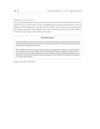 128                                                           Educación Básica de Adultos Ciencias Naturales Ministerio de Educación




Sugerencias metodológicas
En esta actividad, las personas adultas pueden observar de manera experimental cómo la temperatura
puede acelerar la reacción química, aunque es probable que estos ya tengan una intuición acerca de este
fenómeno. Conviene aquí asociar esta situación con el modelo cinético molecular de la materia, puesto
que a mayor temperatura, mayor agitación térmica de los átomos y moléculas y, por lo tanto, mayor es
la interacción que se logra entre los diferentes reactantes.


                                                   Velocidad de reacción

      La cinética química es el área de la Química que se encarga de estudiar la velocidad de reacción y los factores que
      inciden sobre ella. Estos factores son la temperatura, las concentraciones y los catalizadores, que son sustancias
      que modifican la velocidad de una reacción.

      Las velocidades de reacción se expresan, por lo general, como cambios de concentración por unidad de tiempo.
      Para casi todas las reacciones se puede mostrar que la velocidad disminuye a medida que la reacción avanza.
      Esto se debe a que las concentraciones de los reactantes empiezan a disminuir a medida que el producto se va
      formando. Por lo tanto, las velocidades de reacción se pueden escribir en términos de la aparición de los productos
      o el consumo de los reactivos.


Adaptado de: Chang, Raymond, Química General.
 