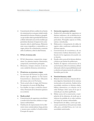 Educación Básica de Adultos Ciencias Naturales Ministerio de Educación                                                    13




d.	   Caracterización del aire y análisis de sus fuentes                 7.	 Interacción organismo-ambiente
      de contaminación en una gran ciudad; estudio                       a.	 Análisis de la diversidad de organismos en
      elemental de los factores climáticos y geográfi-                       distintos ambientes y de su distribución en
      cos que inciden sobre la gravedad del fenómeno                         relación con las características ambientales
      y debate informado acerca de las medidas que                           particulares. Principales especies en Chile,
      permitirían disminuir el impacto de la conta-                          nativas e introducidas.
      minación sobre la salud humana. Distinción                         b.	 Elaboración e interpretación de tablas de
      entre ozono troposférico y estratosférico, su                          registro sobre condiciones ambientales de
      origen, efectos de su disminución y aumento                            distintas especies.
      sobre el ambiente y sobre la salud humana.                         c.	 Caracterización de ecosistemas y de sus
                                                                             interacciones. Cadenas alimenticias y clasi-
4.	   El Sol y el sistema solar                                              ficación de los organismos de acuerdo con
                                                                             su función.
a.	   El Sol: dimensiones, composición, tempe-                           d.	 Estudio crítico acerca de los factores abióticos
      ratura. Los planetas mayores: dimensiones,                             y bióticos que limitan las poblaciones.
      composición, movimientos principales.                              e.	 Análisis de algunas consecuencias de la
b.	   Distancias y tiempos cósmicos: el año luz                              acción humana sobre el ecosistema y debate
      como unidad de distancias astronómicas.                                informado sobre la responsabilidad personal
                                                                             y colectiva en la preservación de condiciones
5.	   El universo, su estructura y origen                                    favorables para la vida.
a.	   La estructura del Universo en gran escala:
      diversos tipos de galaxias. La Vía Láctea:                         8.	   Nutrición humana y salud
      Características y dimensiones. Ubicación                           a.	   Relación entre estructura y función del sis-
      del sistema solar en la Vía Láctea.                                      tema digestivo. Interrelación de los sistemas
b.	   Teoría actual sobre el origen del Universo:                              involucrados en la nutrición. Análisis de las
      Su expansión y la teoría del Big Bang.                                   necesidades nutritivas en distintas edades,
c.	   Las estrellas, sus tipos y evolución caracte-                            hábitos alimenticios y su relación con la
      rística. Formación de los elementos químicos                             salud. Enfoque crítico acerca de lo que se
      en su interior.                                                          entiende por una dieta equilibrada.
                                                                         b.	   Debate acerca de la conservación y mani-
6.	   Biodiversidad                                                            pulación de los alimentos, de modo que se
a.	   Caracterización de organismos unicelulares                               reduzcan las pérdidas de su valor nutritivo
      y estudio de las funciones celulares en orga-                            y el riesgo de contraer enfermedades.
      nismos multicelulares.                                             c.	   Interpretación de tablas y curvas que rela-
b.	   Clasificación de representantes de los dife-                             cionan características de las personas (edad,
      rentes reinos: animal, planta, fungi, protista                           talla, peso, actividad física, etc.) con sus
      y monera para estudiar la biodiversidad.                                 necesidades nutricionales.
      Concepto de especie.
 
