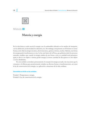 130                                                  Educación Básica de Adultos Ciencias Naturales Ministerio de Educación




              U
Módulo III

              Materia y energía


En la vida diaria se suele asociar la energía con el combustible utilizado en los medios de transporte,
con la calefacción, la electricidad, los alimentos, etc. Sin embargo, está presente en el Universo en varias
formas, entre ellas la energía mecánica, electromecánica, química, térmica, nuclear. Además, una forma
de energía puede transformarse en otra. La ley más básica de la Física, que gobierna todos los procesos
naturales, establece que cuando la energía cambia de una forma a otra, su cantidad total permanece
igual, es decir si un objeto o sistema pierde energía, la misma cantidad de ella aparece en otro objeto
o en los alrededores.
	     En este módulo se introduce primeramente el concepto de energía asociado a las reacciones que la
consumen o la liberan para posteriormente estudiar sus diversas formas y transformaciones, así como
la ley de conservación de la energía y su aplicación a situaciones de la vida cotidiana.


Este módulo se divide en dos unidades:

Unidad 1: Temperatura y energía.
Unidad 2: Ley de conservación de la energía.
 