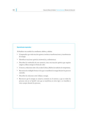 132                                               Educación Básica de Adultos Ciencias Naturales Ministerio de Educación




      Aprendizajes esperados

      Al finalizar este módulo los estudiantes adultos y adultas:
      •	 Comprenden que toda reacción química involucra transformaciones y transferencias
         de energía.
      •	 Identifican reacciones químicas exotérmicas y endotérmicas.
      •	 Describen la combustión de una sustancia como una reacción química que requiere
         oxígeno y libera energía en forma de calor.
      •	 Conocen y relacionan entre sí las escalas Celsius y Kelvin de medición de temperatura.
      •	 Reconocen las múltiples formas en las que se manifiesta la energía durante los procesos
         naturales.
      •	 Describen las relaciones entre trabajo y energía.
      •	 Reconocen que la energía se conserva constante en el universo y que en todos los
         procesos esta no se “pierde”, sino que se transforma en otros tipos o se transfiere a
         otros cuerpos durante los procesos.
 